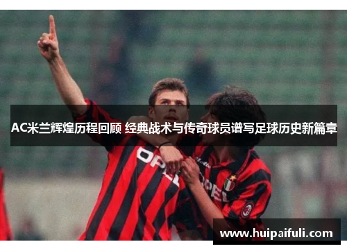 AC米兰辉煌历程回顾 经典战术与传奇球员谱写足球历史新篇章