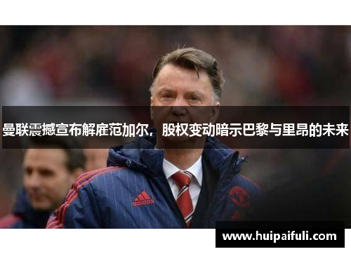 曼联震撼宣布解雇范加尔，股权变动暗示巴黎与里昂的未来