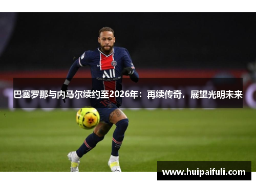 巴塞罗那与内马尔续约至2026年：再续传奇，展望光明未来