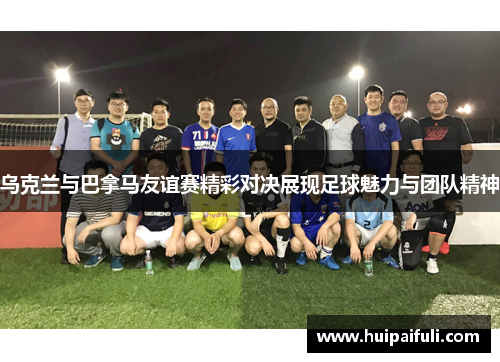 乌克兰与巴拿马友谊赛精彩对决展现足球魅力与团队精神