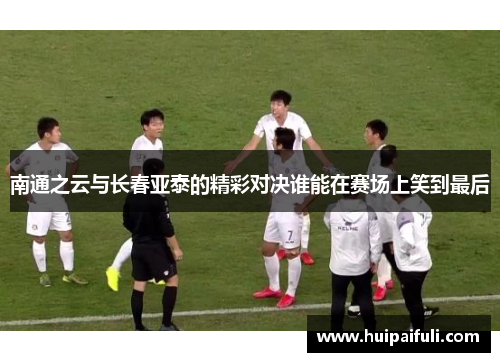 南通之云与长春亚泰的精彩对决谁能在赛场上笑到最后
