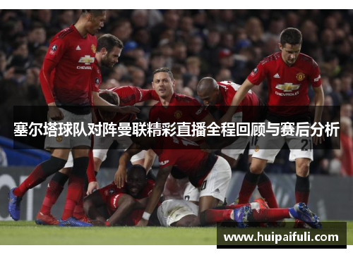 塞尔塔球队对阵曼联精彩直播全程回顾与赛后分析