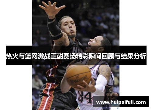 热火与篮网激战正酣赛场精彩瞬间回顾与结果分析