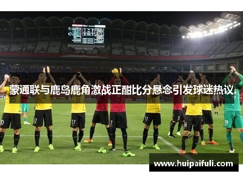 蒙通联与鹿岛鹿角激战正酣比分悬念引发球迷热议